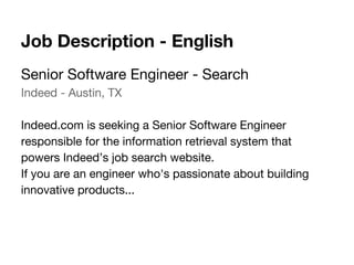 Senior Software Engineer - Search
Indeed - Austin, TX
Indeed.com is seeking a Senior Software Engineer
responsible for the information retrieval system that
powers Indeed’s job search website.
If you are an engineer who's passionate about building
innovative products...
Job Description - English
 