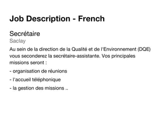 Secrétaire
Saclay
Au sein de la direction de la Qualité et de l'Environnement (DQE)
vous seconderez la secrétaire-assistante. Vos principales
missions seront :
- organisation de réunions
- l'accueil téléphonique
- la gestion des missions ..
Job Description - French
 