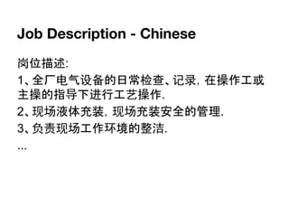 Job Description - Chinese
岗位描述:
1、全厂电气设备的日常检查、记录，在操作工或
主操的指导下进行工艺操作.
2、现场液体充装，现场充装安全的管理.
3、负责现场工作环境的整洁.
...
 