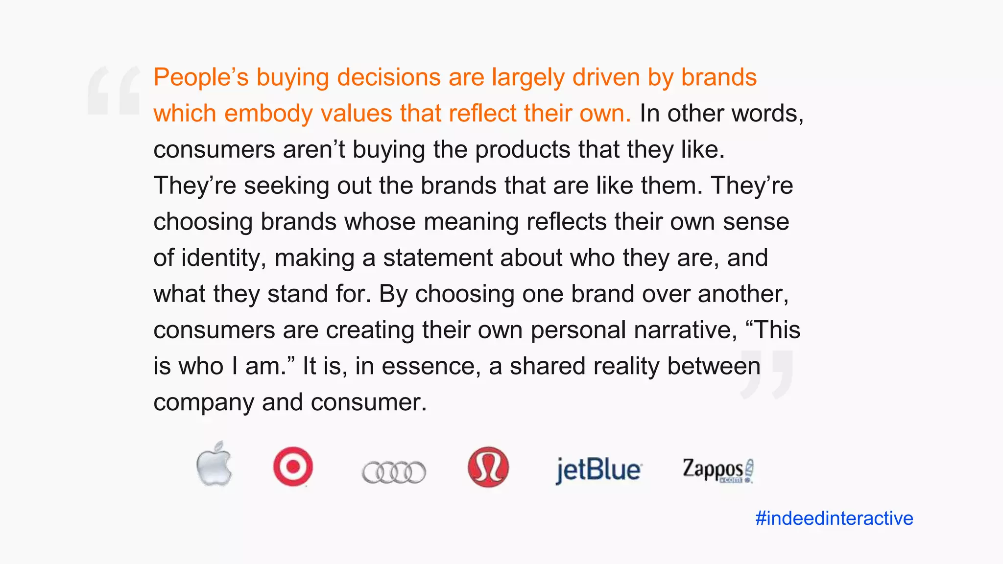 ”
“
People’s buying decisions are largely driven by brands
which embody values that reflect their own. In other words,
consumers aren’t buying the products that they like.
They’re seeking out the brands that are like them. They’re
choosing brands whose meaning reflects their own sense
of identity, making a statement about who they are, and
what they stand for. By choosing one brand over another,
consumers are creating their own personal narrative, “This
is who I am.” It is, in essence, a shared reality between
company and consumer.
#indeedinteractive
 
