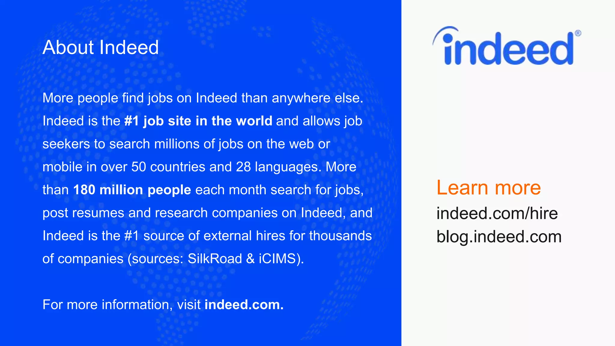 About Indeed
More people find jobs on Indeed than anywhere else.
Indeed is the #1 job site in the world and allows job
seekers to search millions of jobs on the web or
mobile in over 50 countries and 28 languages. More
than 180 million people each month search for jobs,
post resumes and research companies on Indeed, and
Indeed is the #1 source of external hires for thousands
of companies (sources: SilkRoad & iCIMS).
For more information, visit indeed.com.
Learn more
indeed.com/hire
blog.indeed.com
 