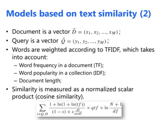 • Document is a vector ;
• Query is a vector ;
• Words are weighted according to TFIDF, which takes
into account:
– Word frequency in a document (TF);
– Word popularity in a collection (IDF);
– Document length;
• Similarity is measured as a normalized scalar
product (cosine similarity).
Models based on text similarity (2)
 