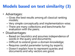 • Advantages:
– Gives the best results among all classical ranking
models;
– Very simple conceptually and implementation-wise;
– There are many collections and benchmarks for
evaluation with the peers;
• Disadvantages:
– Based on heuristics and assumes independence of
words in the query and documents;
– Difficult to extend given a domain knowledge;
– Requires careful parameter tuning by experts;
– Doesn’t explain how to represent queries and
documents and why vectors are good.
Models based on text similarity (3)
 