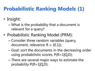 Probabilistic Ranking Models (1)
• Insight:
– What is the probability that a document is
relevant for a query?
• Probabilistic Ranking Model (PRM):
– Consider three random variables (query,
document, relevance R  {0,1});
– Goal: sort the documents in the decreasing order
using probabilistic scores, P(R=1|Q,D);
– There are several major ways to estimate the
probability P(R=1|Q,D).
 