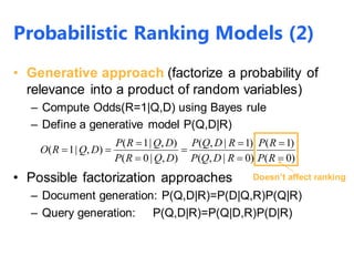 • Generative approach (factorize a probability of
relevance into a product of random variables)
– Compute Odds(R=1|Q,D) using Bayes rule
– Define a generative model P(Q,D|R)
• Possible factorization approaches
– Document generation: P(Q,D|R)=P(D|Q,R)P(Q|R)
– Query generation: P(Q,D|R)=P(Q|D,R)P(D|R)
)0(
)1(
)0|,(
)1|,(
),|0(
),|1(
),|1(








RP
RP
RDQP
RDQP
DQRP
DQRP
DQRO
Doesn’t affect ranking
Probabilistic Ranking Models (2)
 