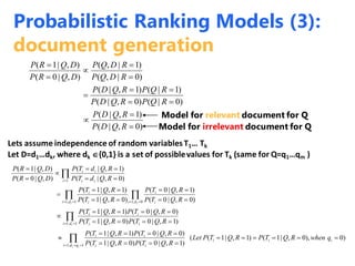 )0,|(
)1,|(
)0|()0,|(
)1|()1,|(
)0|,(
)1|,(
),|0(
),|1(











RQDP
RQDP
RQPRQDP
RQPRQDP
RDQP
RDQP
DQRP
DQRP
Model for relevant document for Q
Model for irrelevant document for Q
Lets assume independence of random variablesT1… Tk
Let D=d1…dk, where dk {0,1} is a set of possiblevalues for Tk (same for Q=q1…qm )
)0),0,|1()1,|1((
)1,|0()0,|1(
)0,|0()1,|1(
)1,|0()0,|1(
)0,|0()1,|1(
)0,|0(
)1,|0(
)0,|1(
)1,|1(
)0,|(
)1,|(
),|0(
),|1(
1,1
1,1
0,11,1
1

























iii
qdi ii
ii
di ii
ii
di i
i
di i
i
i ii
ii
qwhenRQTPRQTPLet
RQTPRQTP
RQTPRQTP
RQTPRQTP
RQTPRQTP
RQTP
RQTP
RQTP
RQTP
RQdTP
RQdTP
DQRP
DQRP
ii
i
ii
Probabilistic Ranking Models (3):
document generation
 