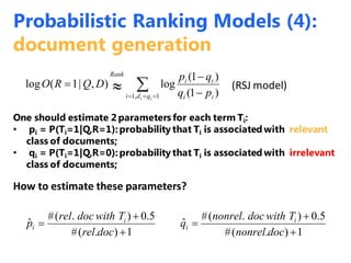One should estimate 2 parameters for each term Ti:
• pi = P(Ti=1|Q,R=1):probability that Ti is associated with relevant
class of documents;
• qi = P(Ti=1|Q,R=0):probability that Ti is associated with irrelevant
class of documents;
  


1,1 )1(
)1(
log),|1(log
ii qdi ii
ii
Rank
pq
qp
DQRO (RSJ model)
How to estimate these parameters?
1).(#
5.0).(#
ˆ
1).(#
5.0).(#
ˆ






docnonrel
Twithdocnonrel
q
docrel
Twithdocrel
p i
i
i
i
Probabilistic Ranking Models (4):
document generation
 