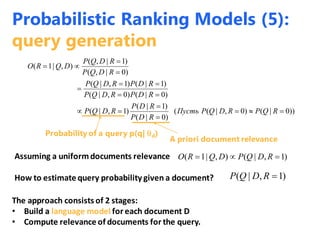 ))0|()0,|((
)0|(
)1|(
)1,|(
)0|()0,|(
)1|()1,|(
)0|,(
)1|,(
),|1(










RQPRDQPПусть
RDP
RDP
RDQP
RDPRDQP
RDPRDQP
RDQP
RDQP
DQRO
Assuming a uniform documents relevance
Probability of a query p(q| d)
A priori document relevance
)1,|(),|1(  RDQPDQRO
How to estimate query probability given a document? )1,|( RDQP
The approach consists of 2 stages:
• Build a language model for each document D
• Compute relevance of documents for the query.
Probabilistic Ranking Models (5):
query generation
 
