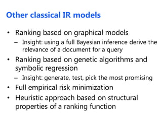 Other classical IR models
• Ranking based on graphical models
– Insight: using a full Bayesian inference derive the
relevance of a document for a query
• Ranking based on genetic algorithms and
symbolic regression
– Insight: generate, test, pick the most promising
• Full empirical risk minimization
• Heuristic approach based on structural
properties of a ranking function
 