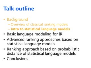 Talk outline
• Background
– Overview of classical ranking models
– Intro to statistical language models
• Basic language modeling for IR
• Advanced ranking approaches based on
statistical language models
• Ranking approach based on probabilistic
distance of statistical language models
• Conclusions
 