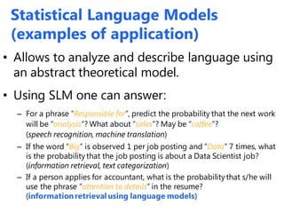 Statistical Language Models
(examples of application)
• Allows to analyze and describe language using
an abstract theoretical model.
• Using SLM one can answer:
– For a phrase “Responsible for”, predict the probability that the next work
will be “analysis”? What about “sales”? May be “coffee”?
(speech recognition, machine translation)
– If the word “Big” is observed 1 per job posting and “Data” 7 times, what
is the probabilitythat the job posting is about a Data Scientist job?
(information retrieval, text categorization)
– If a person applies for accountant, what is the probabilitythat s/he will
use the phrase “attention to details” in the resume?
(informationretrieval using language models)
 