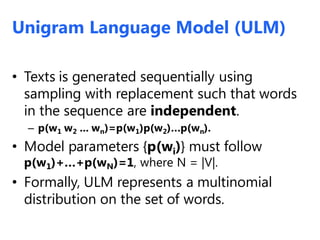 • Texts is generated sequentially using
sampling with replacement such that words
in the sequence are independent.
– p(w1 w2 ... wn)=p(w1)p(w2)…p(wn).
• Model parameters {p(wi)} must follow
p(w1)+…+p(wN)=1, where N = |V|.
• Formally, ULM represents a multinomial
distribution on the set of words.
Unigram Language Model (ULM)
 