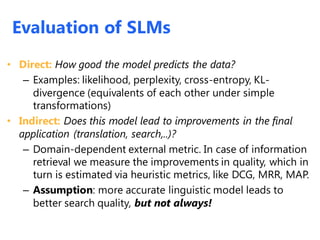 Evaluation of SLMs
• Direct: How good the model predicts the data?
– Examples: likelihood, perplexity, cross-entropy, KL-
divergence (equivalents of each other under simple
transformations)
• Indirect: Does this model lead to improvements in the final
application (translation, search,..)?
– Domain-dependent external metric. In case of information
retrieval we measure the improvements in quality, which in
turn is estimated via heuristic metrics, like DCG, MRR, MAP.
– Assumption: more accurate linguistic model leads to
better search quality, but not always!
Evaluation of SLMs
 