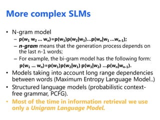 • N-gram model
– p(w1 w2 ... wn)=p(w1)p(w2|w1)…p(wn|w1 …wn-1);
– n-gram means that the generation process depends on
the last n-1 words;
– For example, the bi-gram model has the following form:
p(w1 ... wn)=p(w1)p(w2|w1) p(w3|w2) …p(wn|wn-1).
• Models taking into account long range dependencies
between words (Maximum Entropy Language Model..)
• Structured language models (probabilistic context-
free grammar, PCFG).
• Most of the time in information retrieval we use
only a Unigram Language Model.
More complex SLMs
 