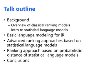 Talk outline
• Background
– Overview of classical ranking models
– Intro to statistical language models
• Basic language modeling for IR
• Advanced ranking approaches based on
statistical language models
• Ranking approach based on probabilistic
distance of statistical language models
• Conclusions
 