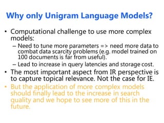 Why only Unigram Language Models?
• Computational challenge to use more complex
models:
– Need to tune more parameters => need more data to
combat data scarcity problems (e.g. model trained on
100 documents is far from useful).
– Lead to increase in query latencies and storage cost.
• The most important aspect from IR perspective is
to capture topical relevance. Not the case for IE.
• But the application of more complex models
should finally lead to the increase in search
quality and we hope to see more of this in the
future.
 