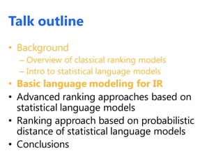 Talk outline
• Background
– Overview of classical ranking models
– Intro to statistical language models
• Basic language modeling for IR
• Advanced ranking approaches based on
statistical language models
• Ranking approach based on probabilistic
distance of statistical language models
• Conclusions
 
