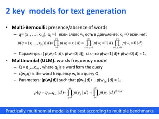 • Multi-Bernoulli: presence/absence of words
– q= (x1, …, x|V|), xi =1 если слово wi есть в документе; xi =0 если нет;
– Параметры: { p(wi=1|d), p(wi=0|d)}, так что p(wi=1|d)+ p(wi=0|d) = 1.
• Multinomial (ULM): words frequency model
– Q = q1,…qm , where qj is a word form the query
– c(wi,q) is the word frequency wi in a query Q
– Parameters: {p(wi|d)} such that p(w1|d)+… p(w|v||d) = 1.
| | | | | |
1 | |
1 1, 1 1, 0
( ( ,..., ) | ) ( | ) ( 1| ) ( 0| )
i i
V V V
V i i i i
i i x i x
p q x x d p w x d p w d p w d
    
       
| |
( , )
1
1 1
( ... | ) ( | ) ( | ) i
Vm
c w q
m j i
j i
p q q q d p q d p w d
 
   
Practically, multinomial model is the best according to multiple benchmarks
2 key models for text generation
 