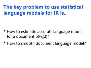 The key problem to use statistical
language models for IR is..
• How to estimate accurate language model
for a document p(wi|d)?
• How to smooth document language model?
 
