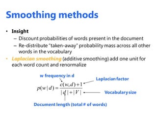 • Insight
– Discount probabilities of words present in the document
– Re-distribute “taken-away” probability mass across all other
words in the vocabulary
• Laplacian smoothing (additive smoothing)add one unit for
each word count and renormalize
( , ) 1
( | )
| | | |
c w d
p w d
d V



Laplacianfactor
Vocabularysize
w frequency in d
Document length (total # of words)
Smoothing methods
 