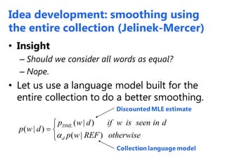 • Insight
– Should we consider all words as equal?
– Nope.
• Let us use a language model built for the
entire collection to do a better smoothing.
Discounted MLE estimate
Collection language model
( | )
( | )
( | )
DML
d
p w d if w is seen in d
p w d
p w REF otherwise

 

Idea development: smoothing using
the entire collection (Jelinek-Mercer)
 