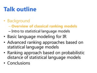 Talk outline
• Background
– Overview of classical ranking models
– Intro to statistical language models
• Basic language modeling for IR
• Advanced ranking approaches based on
statistical language models
• Ranking approach based on probabilistic
distance of statistical language models
• Conclusions
 
