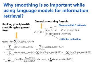 ( | )
( | )
( | )
DML
d
p w d if w is seen in d
p w d
p w REF otherwise

 

Discounted MLE estimate
ULM for collection
Ranking principle with
smoothing in a general
form
General smoothing formula
 
 
 

 
 
 





0),(,
0),(,0),(,
0),(, 0),(,
)|(log),(log||
)|(
)|(
log),(
)|(log),()|(log),()|(log),(
)|(log),()|(log),(
)|(log),()|(log
dwcVw Vw
d
d
DML
dwcVw
d
dwcVw Vw
dDML
dwcVw dwcVw
dDML
Vw
REFwpqwcq
REFwp
dwp
qwc
REFwpqwcREFwpqwcdwpqwc
REFwpqwcdwpqwc
dwpqwcdqp




Why smoothing is so important while
using language models for information
retrieval?
 