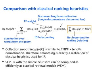 , ( , ) 0
( , ) 0
( | )
log ( | ) ( , )log | | log ( , ) ( | )
( | )
DML
d
w V c w d w Vd
c w q
p w d
p q d c w q q c w q p w REF
p w REF

  

   
Not important for
ranking (relative)
IDF-discounting
TF weight
Document length normalization
(longer documents are discounted less)
• Collection smoothing p(w|C) is similar to TFIDF + length
normalization. Therefore, smoothing is exactly a realization of
classical heuristics used for IR.
• SLM-IR with the simple heuristics can be computed as
efficiently as classical retrieval models (VSM).
Summationover
words from the query
Comparison with classical ranking heuristics
 