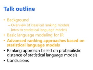 Talk outline
• Background
– Overview of classical ranking models
– Intro to statistical language models
• Basic language modeling for IR
• Advanced ranking approaches based on
statistical language models
• Ranking approach based on probabilistic
distance of statistical language models
• Conclusions
 