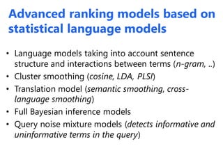 Advanced ranking models based on
statistical language models
• Language models taking into account sentence
structure and interactions between terms (n-gram, ..)
• Cluster smoothing (cosine, LDA, PLSI)
• Translation model (semantic smoothing, cross-
language smoothing)
• Full Bayesian inference models
• Query noise mixture models (detects informative and
uninformative terms in the query)
 