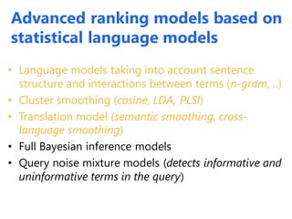 Advanced ranking models based on
statistical language models
• Language models taking into account sentence
structure and interactions between terms (n-gram, ..)
• Cluster smoothing (cosine, LDA, PLSI)
• Translation model (semantic smoothing, cross-
language smoothing)
• Full Bayesian inference models
• Query noise mixture models (detects informative and
uninformative terms in the query)
 