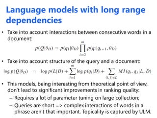 Language models with long range
dependencies
• Take into account interactions between consecutive words in a
document:
• Take into account structure of the query and a document:
• This models, being interesting from theoretical point of view,
don’t lead to significant improvements in ranking quality:
– Requires a lot of parameter tuning on large collection;
– Queries are short => complex interactions of words in a
phrase aren’t that important. Topicality is captured by ULM.
 