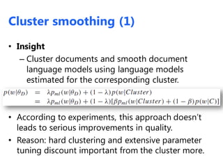 Cluster smoothing (1)
• Insight
– Cluster documents and smooth document
language models using language models
estimated for the corresponding cluster.
• According to experiments, this approach doesn’t
leads to serious improvements in quality.
• Reason: hard clustering and extensive parameter
tuning discount important from the cluster more.
 