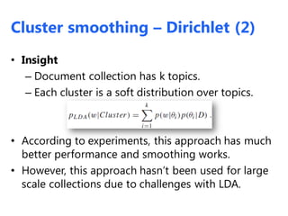 • Insight
– Document collection has k topics.
– Each cluster is a soft distribution over topics.
• According to experiments, this approach has much
better performance and smoothing works.
• However, this approach hasn’t been used for large
scale collections due to challenges with LDA.
Cluster smoothing – Dirichlet (2)
 