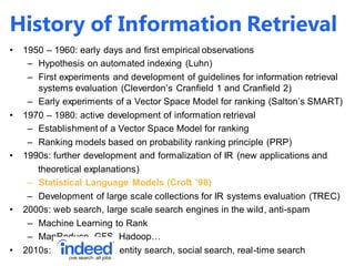 History of Information Retrieval
• 1950 – 1960: early days and first empirical observations
– Hypothesis on automated indexing (Luhn)
– First experiments and development of guidelines for information retrieval
systems evaluation (Cleverdon’s Cranfield 1 and Cranfield 2)
– Early experiments of a Vector Space Model for ranking (Salton’s SMART)
• 1970 – 1980: active development of information retrieval
– Establishment of a Vector Space Model for ranking
– Ranking models based on probability ranking principle (PRP)
• 1990s: further development and formalization of IR (new applications and
theoretical explanations)
– Statistical Language Models (Croft ’98)
– Development of large scale collections for IR systems evaluation (TREC)
• 2000s: web search, large scale search engines in the wild, anti-spam
– Machine Learning to Rank
– MapReduce, GFS, Hadoop…
• 2010s: vertical search, entity search, social search, real-time search
 