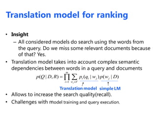 • Insight
– All considered models do search using the words from
the query. Do we miss some relevant documents because
of that? Yes.
• Translation model takes into account complex semantic
dependencies between words in a query and documents
• Allows to increase the search quality(recall).
• Challenges with model training and query execution.
1
( | , ) ( | ) ( | )
j
m
t i j j
w Vi
p Q D R p q w p w D

 
Translation model simple LM
Translation model for ranking
 