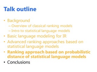 Talk outline
• Background
– Overview of classical ranking models
– Intro to statistical language models
• Basic language modeling for IR
• Advanced ranking approaches based on
statistical language models
• Ranking approach based on probabilistic
distance of statistical language models
• Conclusions
 