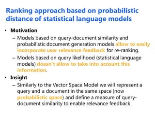 • Motivation
– Models based on query-document similarity and
probabilistic document generation models allow to easily
incorporate user relevance feedback for re-ranking.
– Models based on query likelihood (statistical language
models) doesn’t allow to take into account this
information.
• Insight
– Similarly to the Vector Space Model we will represent a
query and a document in the same space (now
probabilistic space) and define a measure of query-
document similarity to enable relevance feedback.
Ranking approach based on probabilistic
distance of statistical language models
 
