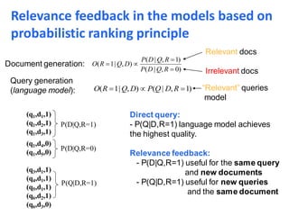 ( 1| , ) ( | , 1)O R Q D P Q D R  
( | , 1)
( 1| , )
( | , 0)
P D Q R
O R Q D
P D Q R

 

Document generation:
Query generation
(language model):
Relevant docs
Irrelevant docs
“Relevant” queries
model
P(D|Q,R=1)
P(D|Q,R=0)
P(Q|D,R=1)
(q1,d1,1)
(q1,d2,1)
(q1,d3,1)
(q1,d4,0)
(q1,d5,0)
(q3,d1,1)
(q4,d1,1)
(q5,d1,1)
(q6,d2,1)
(q6,d3,0)
Direct query:
- P(Q|D,R=1) language model achieves
the highest quality.
Relevance feedback:
- P(D|Q,R=1) useful for the same query
and new documents
- P(Q|D,R=1) useful for new queries
and the same document
Relevance feedback in the models based on
probabilistic ranking principle
 