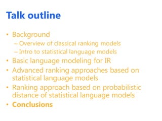 Talk outline
• Background
– Overview of classical ranking models
– Intro to statistical language models
• Basic language modeling for IR
• Advanced ranking approaches based on
statistical language models
• Ranking approach based on probabilistic
distance of statistical language models
• Conclusions
 