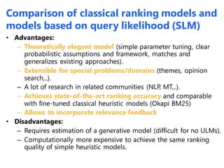 • Advantages:
– Theoretically elegant model (simple parameter tuning, clear
probabilistic assumptions and framework, matches and
generalizes existing approaches).
– Extensible for special problems/domains (themes, opinion
search,..).
– A lot of research in related communities (NLP, MT,..).
– Achieves state-of-the-art ranking accuracy and comparable
with fine-tuned classical heuristic models (Okapi BM25)
– Allows to incorporate relevance feedback
• Disadvantages:
– Requires estimation of a generative model (difficult for no ULMs).
– Computationally more expensive to achieve the same ranking
quality of simple heuristic models.
Comparison of classical ranking models and
models based on query likelihood (SLM)
 