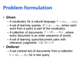 Problem formulation
• Given:
– A vocabulary for a natural language ;
– A set of learning queries , where each
word from a query is part of the vocabulary;
– A collection of documents , where
every document is an order sequence of words;
– A set of learning query/document pairs with
relevance judgments
• Deliever:
– A set (ranked list) of documents from a collection
for a new query.
 