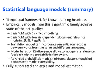 • Theoretical framework for known ranking heuristics
• Empirically models from this algorithmic family achieve
state-of-the-art quality:
– Basic SLM with Dirichlet smoothing
– Basic SLM with domain-dependent document relevance
modeling (URL, PageRank,..).
– Translation model can incorporate semantic connections
between words from the same and different languages.
– Model based on KL-divergence allows to incorporate relevance
feedback within a probabilistic framework.
– Advanced probabilistic models (mixtures, cluster smoothing)
demonstrate model extensibility.
• Fully automated and explained model estimation
Statistical language models (summary)
 