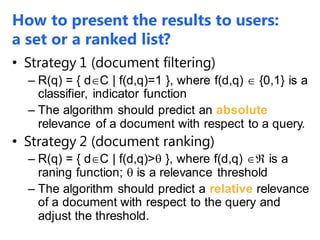 How to present the results to users:
a set or a ranked list?
• Strategy 1 (document filtering)
– R(q) = { dC | f(d,q)=1 }, where f(d,q)  {0,1} is a
classifier, indicator function
– The algorithm should predict an absolute
relevance of a document with respect to a query.
• Strategy 2 (document ranking)
– R(q) = { dC | f(d,q)> }, where f(d,q)  is a
raning function;  is a relevance threshold
– The algorithm should predict a relative relevance
of a document with respect to the query and
adjust the threshold.
 