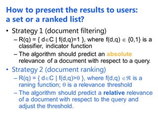 How to present the results to users:
a set or a ranked list?
• Strategy 1 (document filtering)
– R(q) = { dC | f(d,q)=1 }, where f(d,q)  {0,1} is a
classifier, indicator function
– The algorithm should predict an absolute
relevance of a document with respect to a query.
• Strategy 2 (document ranking)
– R(q) = { dC | f(d,q)> }, where f(d,q)  is a
raning function;  is a relevance threshold
– The algorithm should predict a relative relevance
of a document with respect to the query and
adjust the threshold.
 