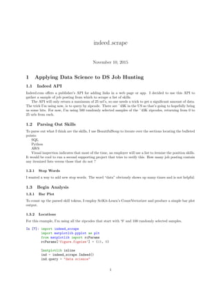indeed scrape
November 10, 2015
1 Applying Data Science to DS Job Hunting
1.1 Indeed API
Indeed.com oﬀers a publisher’s API for adding links in a web page or app. I decided to use this API to
gather a sample of job posting from which to scrape a list of skills.
The API will only return a maximum of 25 url’s, so one needs a trick to get a signiﬁcant amount of data.
The trick I’m using now, is to query by zipcode. There are ˜43K in the US so that’s going to hopefully bring
us some hits. For now, I’m using 500 randomly selected samples of the ˜43K zipcodes, returning from 0 to
25 urls from each.
1.2 Parsing Out Skills
To parse out what I think are the skills, I use BeautifulSoup to iterate over the sections locating the bulleted
points:
SQL
Python
AWS
Visual inspection indicates that most of the time, an employer will use a list to itemize the position skills.
It would be cool to run a second supporting project that tries to verify this. How many job posting contain
any itemized lists versus those that do not ?
1.2.1 Stop Words
I wanted a way to add new stop words. The word “data” obviously shows up many times and is not helpful.
1.3 Begin Analysis
1.3.1 Bar Plot
To count up the parsed skill tokens, I employ SciKit-Learn’s CountVectorizer and produce a simple bar plot
output.
1.3.2 Locations
For this example, I’m using all the zipcodes that start with ‘9’ and 100 randomly selected samples.
In [7]: import indeed_scrape
import matplotlib.pyplot as plt
from matplotlib import rcParams
rcParams[’figure.figsize’] = (15, 8)
%matplotlib inline
ind = indeed_scrape.Indeed()
ind.query = "data science"
1
 