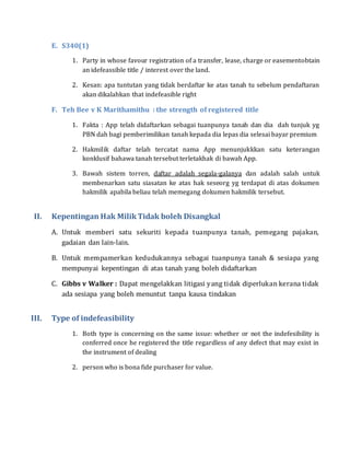 E. S340(1)
1. Party in whose favour registration of a transfer, lease, charge or easementobtain
an idefeassible title / interest over the land.
2. Kesan: apa tuntutan yang tidak berdaftar ke atas tanah tu sebelum pendaftaran
akan dikalahkan that indefeasible right
F. Teh Bee v K Marithamithu : the strength of registered title
1. Fakta : App telah didaftarkan sebagai tuanpunya tanah dan dia dah tunjuk yg
PBN dah bagi pemberimilikan tanah kepada dia lepas dia selesai bayar premium
2. Hakmilik daftar telah tercatat nama App menunjukkkan satu keterangan
konklusif bahawa tanah tersebut terletakhak di bawah App.
3. Bawah sistem torren, daftar adalah segala-galanya dan adalah salah untuk
membenarkan satu siasatan ke atas hak seseorg yg terdapat di atas dokumen
hakmilik apabila beliau telah memegang dokumen hakmilik tersebut.
II. Kepentingan Hak MilikTidak boleh Disangkal
A. Untuk memberi satu sekuriti kepada tuanpunya tanah, pemegang pajakan,
gadaian dan lain-lain.
B. Untuk mempamerkan kedudukannya sebagai tuanpunya tanah & sesiapa yang
mempunyai kepentingan di atas tanah yang boleh didaftarkan
C. Gibbs v Walker : Dapat mengelakkan litigasi yang tidak diperlukan kerana tidak
ada sesiapa yang boleh menuntut tanpa kausa tindakan
III. Type of indefeasibility
1. Both type is concerning on the same issue: whether or not the indefesibility is
conferred once he registered the title regardless of any defect that may exist in
the instrument of dealing
2. person who is bona fide purchaser for value.
 