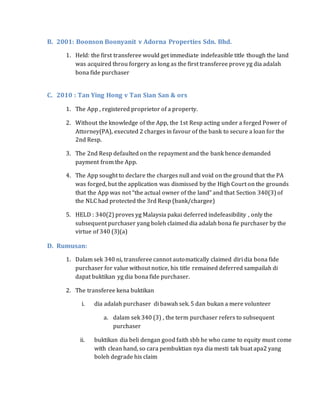 B. 2001: Boonson Boonyanit v Adorna Properties Sdn. Bhd.
1. Held: the first transferee would get immediate indefeasible title though the land
was acquired throu forgery as long as the first transferee prove yg dia adalah
bona fide purchaser
C. 2010 : Tan Ying Hong v Tan Sian San & ors
1. The App , registered proprietor of a property.
2. Without the knowledge of the App, the 1st Resp acting under a forged Power of
Attorney(PA), executed 2 charges in favour of the bank to secure a loan for the
2nd Resp.
3. The 2nd Resp defaulted on the repayment and the bank hence demanded
payment from the App.
4. The App sought to declare the charges null and void on the ground that the PA
was forged, but the application was dismissed by the High Court on the grounds
that the App was not “the actual owner of the land” and that Section 340(3) of
the NLC had protected the 3rd Resp (bank/chargee)
5. HELD : 340(2) proves yg Malaysia pakai deferred indefeasibility , only the
subsequent purchaser yang boleh claimed dia adalah bona fie purchaser by the
virtue of 340 (3)(a)
D. Rumusan:
1. Dalam sek 340 ni, transferee cannot automatically claimed diri dia bona fide
purchaser for value without notice, his title remained deferred sampailah di
dapat buktikan yg dia bona fide purchaser.
2. The transferee kena buktikan
i. dia adalah purchaser di bawah sek. 5 dan bukan a mere volunteer
a. dalam sek 340 (3) , the term purchaser refers to subsequent
purchaser
ii. buktikan dia beli dengan good faith sbb he who came to equity must come
with clean hand, so cara pembuktian nya dia mesti tak buat apa2 yang
boleh degrade his claim
 