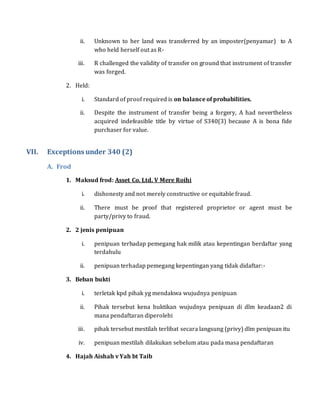 ii. Unknown to her land was transferred by an imposter(penyamar) to A
who held herself out as R-
iii. R challenged the validity of transfer on ground that instrument of transfer
was forged.
2. Held:
i. Standard of proof required is on balance of probabilities.
ii. Despite the instrument of transfer being a forgery, A had nevertheless
acquired indefeasible title by virtue of S340(3) because A is bona fide
purchaser for value.
VII. Exceptions under 340 (2)
A. Frod
1. Maksud frod: Asset Co. Ltd. V Mere Roihi
i. dishonesty and not merely constructive or equitable fraud.
ii. There must be proof that registered proprietor or agent must be
party/privy to fraud.
2. 2 jenis penipuan
i. penipuan terhadap pemegang hak milik atau kepentingan berdaftar yang
terdahulu
ii. penipuan terhadap pemegang kepentingan yang tidak didaftar:-
3. Beban bukti
i. terletak kpd pihak yg mendakwa wujudnya penipuan
ii. Pihak tersebut kena buktikan wujudnya penipuan di dlm keadaan2 di
mana pendaftaran diperolehi
iii. pihak tersebut mestilah terlibat secara langsung (privy) dlm penipuan itu
iv. penipuan mestilah dilakukan sebelum atau pada masa pendaftaran
4. Hajah Aishah v Yah bt Taib
 