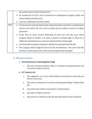 also undertook to transfer land back to P
 Ds transferred to 3rd D, 3rd D transferred to development company which was
almost wholly owned by 1st D.
 Land was subdivided and sold to public.
Held  Fraud may be caused by dishonestly registering interest and then transferring the
interest even before the ink is dry to another person without consent of original
proprietor.
 Fraud must be actual, involve dishonesty of some sort and may occur where
designed object of transfer is to cheat a person of existing right or where by a
deliberate and dishonest act a person is deprived of his existing right.
 Court awarded examplary damages to plaintif but cannot get back the title
 The company which bought the land from the 3rd defendant who is the bona fide
purchaser masih dapat tanah tu sbb ada hak yang tak boleh disangkal
B. Misrepresentation
1. Tara Rajaretnam v Datuk Jagindar Singh
i. The term misrepresentation refers to fraudulent misrepresentation and
is therefore a specie of fraud.
2. S17 Contract Act
i. The suggestion, as to a fact, of that which is not true by one who does not
believe it to be true
ii. The active concealment of a fact by one having knowledge or belief of the
fact
iii. A promise made without any intention of performing it
iv. Any other act fitted to deceive
v. Any such act or omission as the law specially declares to be fraudulent
 